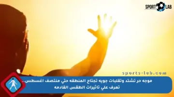 موجة حر تشتد وتقلبات جوية تجتاح المنطقة حتى منتصف أغسطس.. تعرف على تأثيرات الطقس القادمة